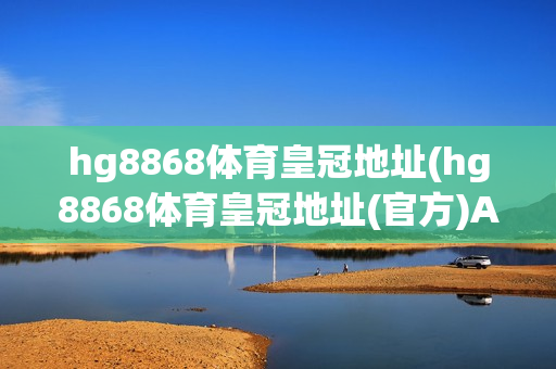 hg8868体育皇冠地址(hg8868体育皇冠地址(官方)APP下载安装)