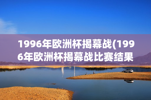 1996年欧洲杯揭幕战(1996年欧洲杯揭幕战比赛结果)