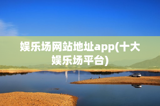 娱乐场网站地址app(十大娱乐场平台)