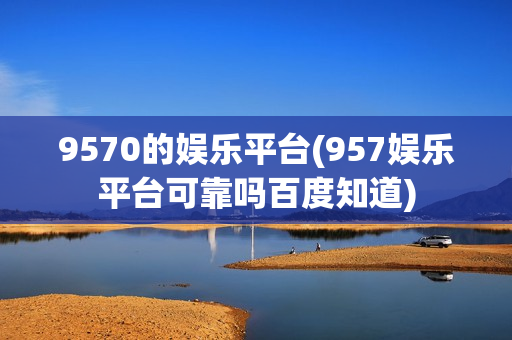 9570的娱乐平台(957娱乐平台可靠吗百度知道)