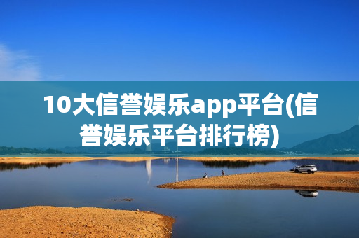 10大信誉娱乐app平台(信誉娱乐平台排行榜)