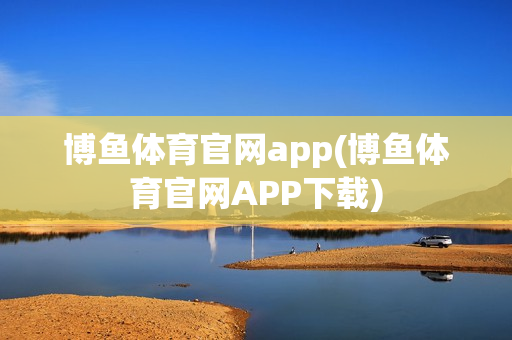 博鱼体育官网app(博鱼体育官网APP下载)