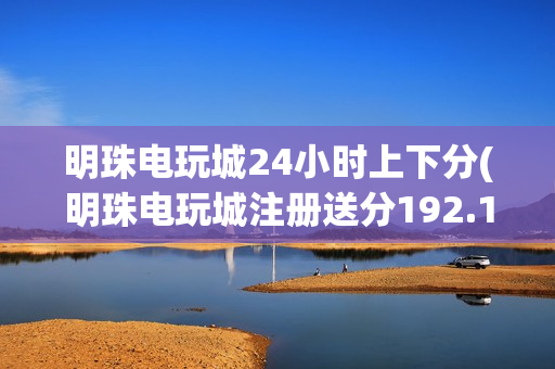 明珠电玩城24小时上下分(明珠电玩城注册送分192.168.0.1)