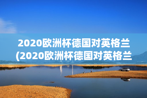 2020欧洲杯德国对英格兰(2020欧洲杯德国对英格兰回放)