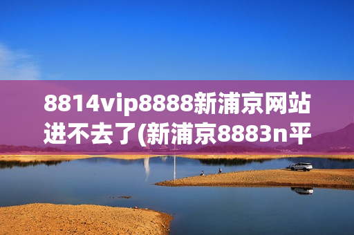 8814vip8888新浦京网站进不去了(新浦京8883n平台下载)