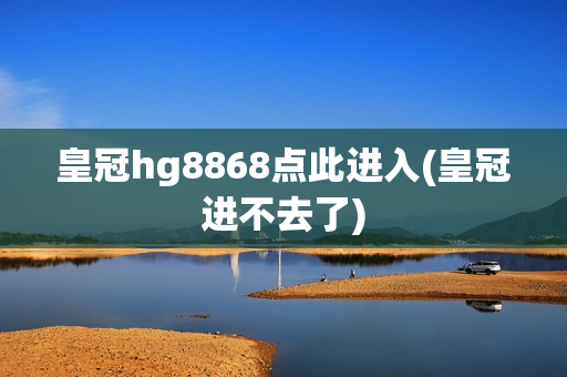 皇冠hg8868点此进入(皇冠进不去了)