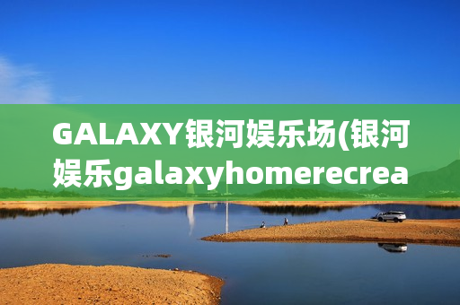 GALAXY银河娱乐场(银河娱乐galaxyhomerecreation)