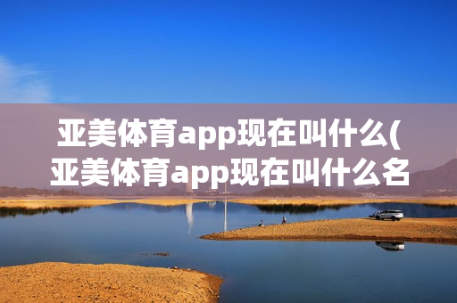 亚美体育app现在叫什么(亚美体育app现在叫什么名字了)