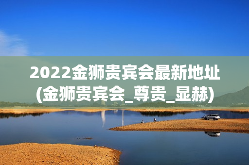 2022金狮贵宾会最新地址(金狮贵宾会_尊贵_显赫)