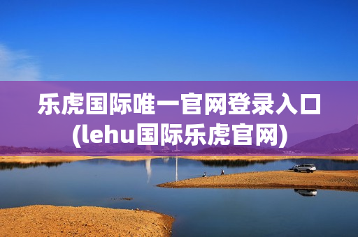 乐虎国际唯一官网登录入口(lehu国际乐虎官网)