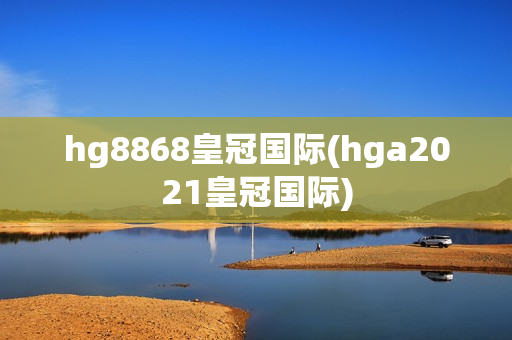 hg8868皇冠国际(hga2021皇冠国际)