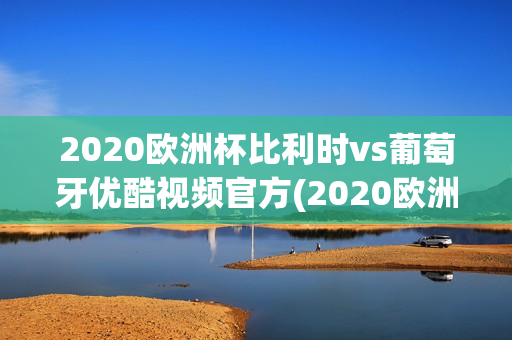 2020欧洲杯比利时vs葡萄牙优酷视频官方(2020欧洲杯比利时vs葡萄牙优酷视频官方直播)