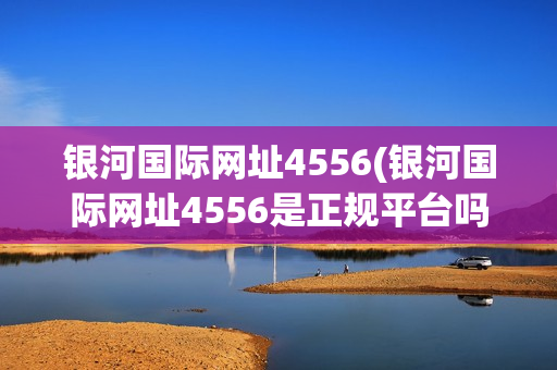 银河国际网址4556(银河国际网址4556是正规平台吗)