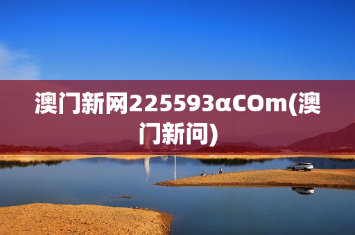 澳门新网225593αCOm(澳门新问)