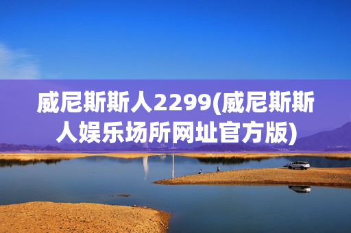 威尼斯斯人2299(威尼斯斯人娱乐场所网址官方版)