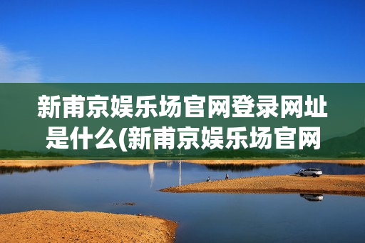 新甫京娱乐场官网登录网址是什么(新甫京娱乐场官网登录网址是什么啊)