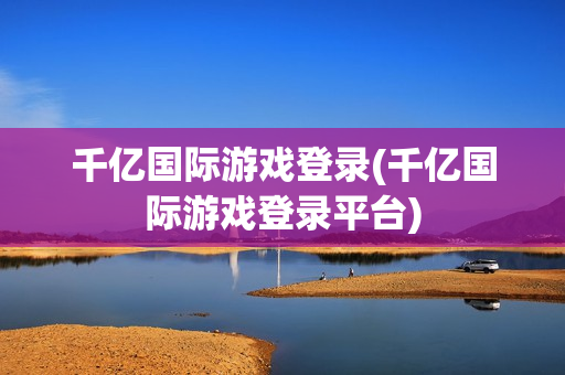 千亿国际游戏登录(千亿国际游戏登录平台)