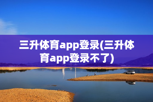 三升体育app登录(三升体育app登录不了)