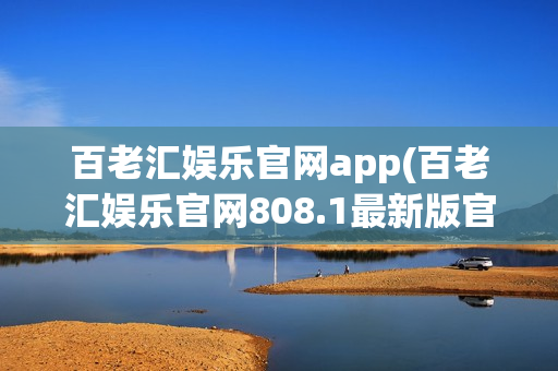 百老汇娱乐官网app(百老汇娱乐官网808.1最新版官方游戏大厅有哪个.cc)