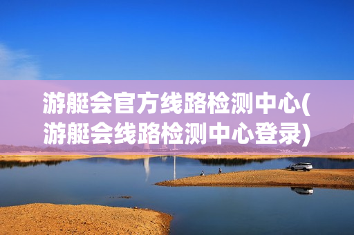 游艇会官方线路检测中心(游艇会线路检测中心登录)