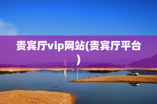 贵宾厅vip网站(贵宾厅平台)