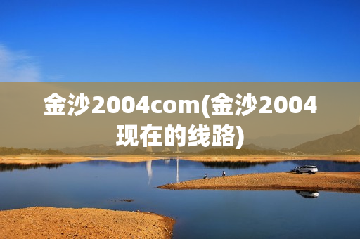 金沙2004com(金沙2004现在的线路)