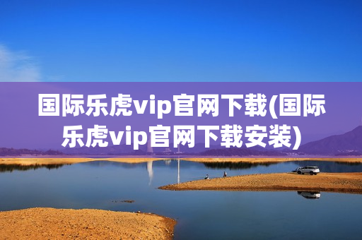 国际乐虎vip官网下载(国际乐虎vip官网下载安装)