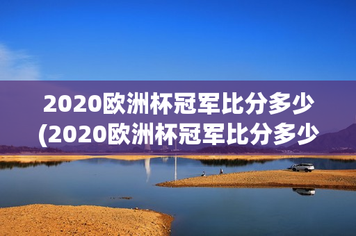 2020欧洲杯冠军比分多少(2020欧洲杯冠军比分多少分)