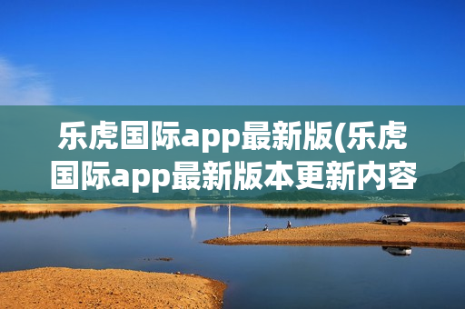 乐虎国际app最新版(乐虎国际app最新版本更新内容)