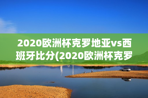 2020欧洲杯克罗地亚vs西班牙比分(2020欧洲杯克罗地亚vs西班牙比分结果)