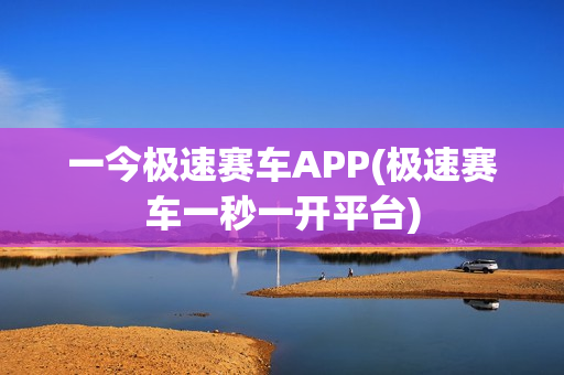 一今极速赛车APP(极速赛车一秒一开平台)