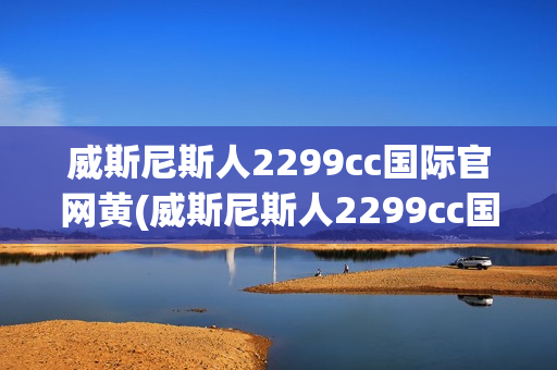 威斯尼斯人2299cc国际官网黄(威斯尼斯人2299cc国际官网黄窗口)