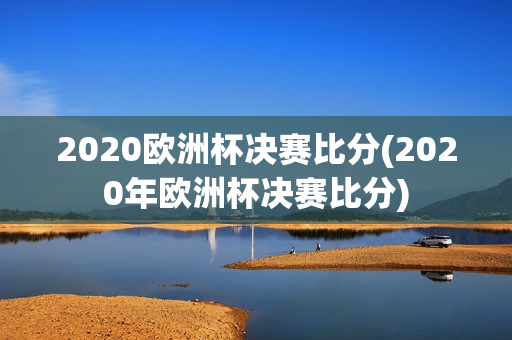 2020欧洲杯决赛比分(2020年欧洲杯决赛比分)