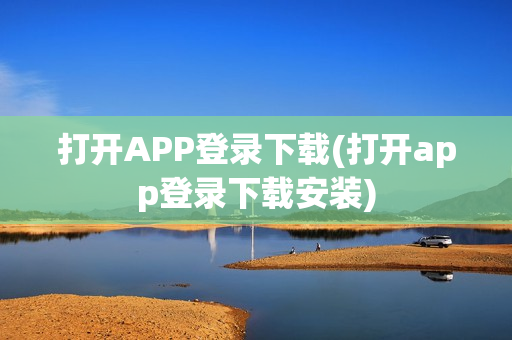 打开APP登录下载(打开app登录下载安装)