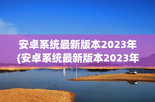 安卓系统最新版本2023年(安卓系统最新版本2023年)