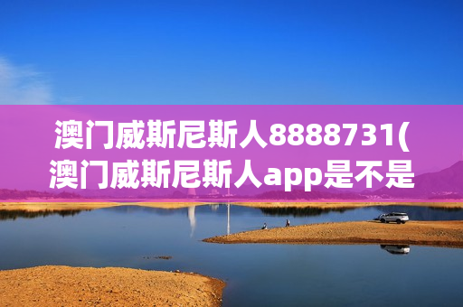 澳门威斯尼斯人8888731(澳门威斯尼斯人app是不是骗局?)