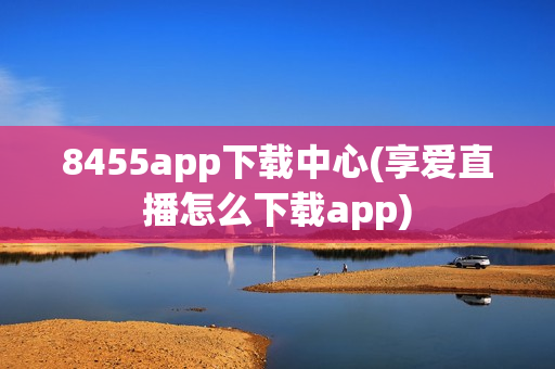 8455app下载中心(享爱直播怎么下载app)