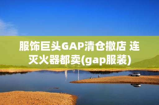 服饰巨头GAP清仓撤店 连灭火器都卖(gap服装)