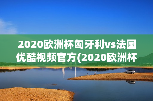 2020欧洲杯匈牙利vs法国优酷视频官方(2020欧洲杯匈牙利vs法国优酷视频官方直播)