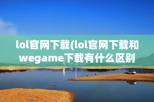 lol官网下载(lol官网下载和wegame下载有什么区别)