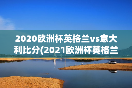 2020欧洲杯英格兰vs意大利比分(2021欧洲杯英格兰vs意大利比分)