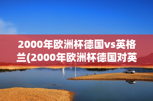 2000年欧洲杯德国vs英格兰(2000年欧洲杯德国对英格兰)