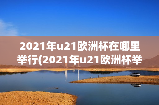 2021年u21欧洲杯在哪里举行(2021年u21欧洲杯举办地)