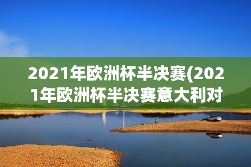 2021年欧洲杯半决赛(2021年欧洲杯半决赛意大利对阵西班牙)