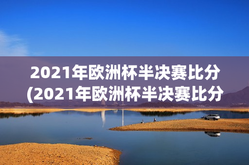 2021年欧洲杯半决赛比分(2021年欧洲杯半决赛比分结果)