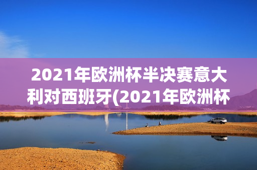 2021年欧洲杯半决赛意大利对西班牙(2021年欧洲杯半决赛意大利对西班牙回放)