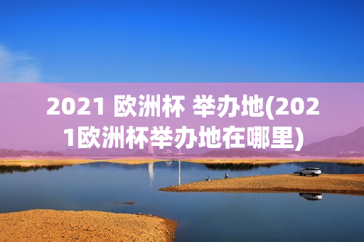 2021 欧洲杯 举办地(2021欧洲杯举办地在哪里)