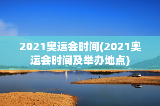 2021奥运会时间(2021奥运会时间及举办地点)