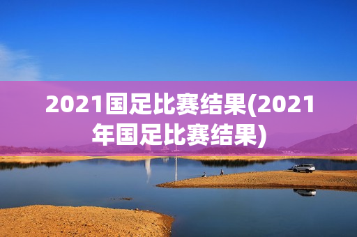 2021国足比赛结果(2021年国足比赛结果)