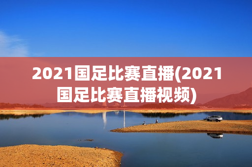 2021国足比赛直播(2021国足比赛直播视频)